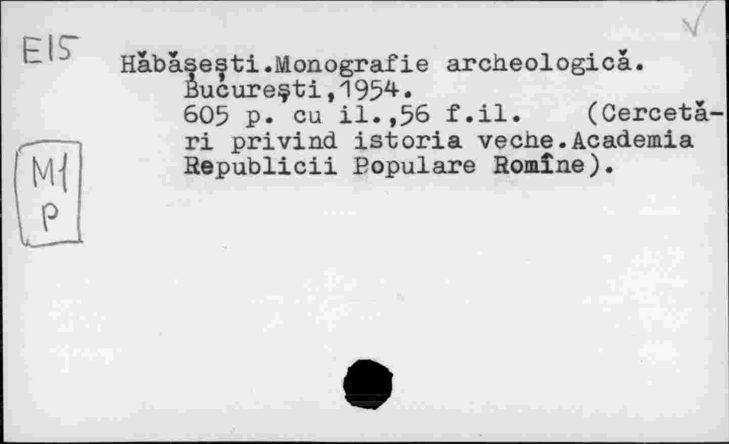 ﻿EIS“
V
Habâsesti.Monografie archeologicâ.
Bucureçti,1954•
605 p. eu il.,56 f.il. (Cerceta-ri privind istoria veche.Academia Hepublicii Populäre Romîne).